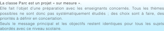La classe Parc est un projet « sur mesure ». Elle fait l’objet d’une préparation avec les enseignants concernés. Tous les thèmes possibles ne sont donc pas systématiquement étudiés ; des choix sont à faire, des priorités à définir en concertation.Seuls le message principal et les objectifs restent identiques pour tous les sujets abordés avec ce niveau scolaire.